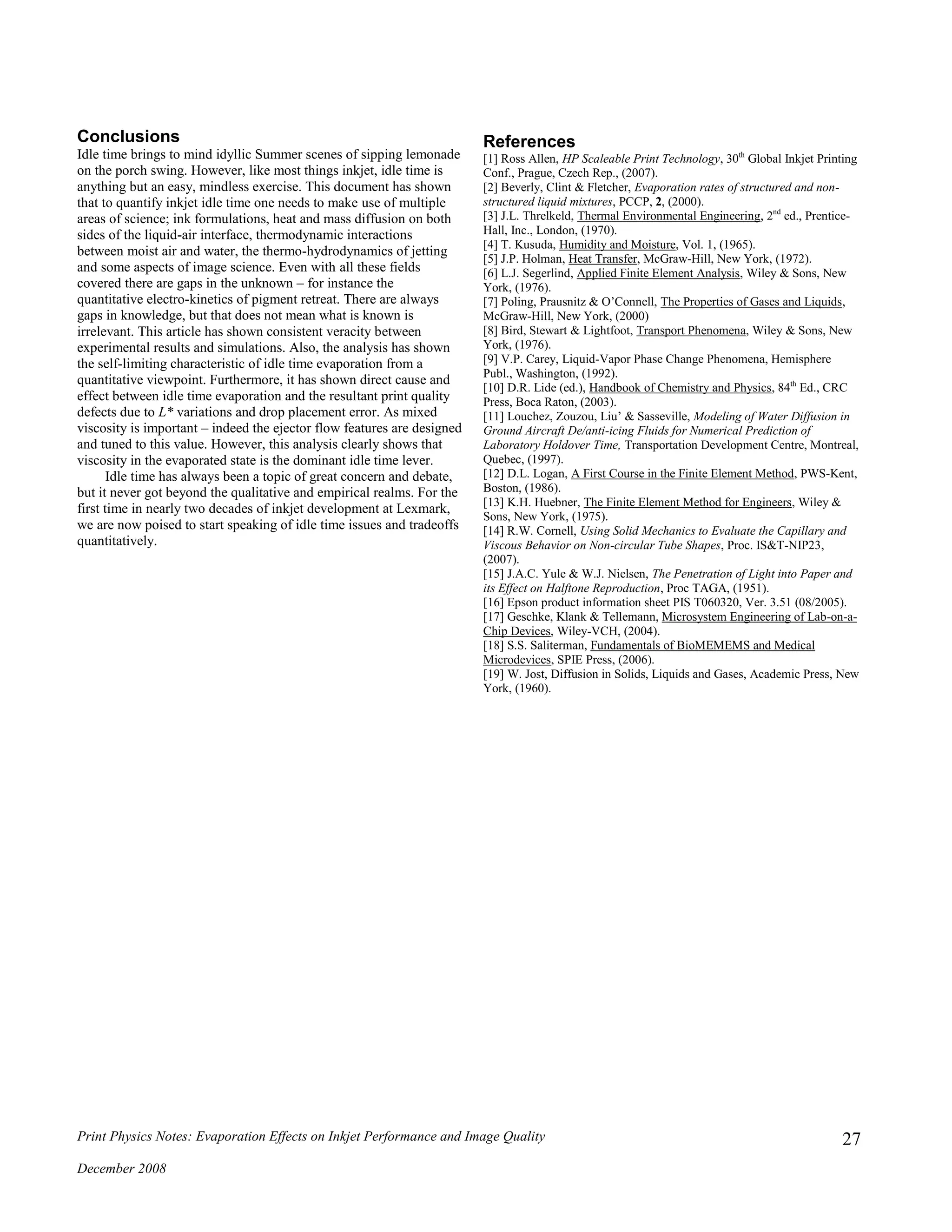 Print Physics Notes: Evaporation Effects on Inkjet Performance and Image Quality
December 2008
27
Conclusions
Idle time brings to mind idyllic Summer scenes of sipping lemonade
on the porch swing. However, like most things inkjet, idle time is
anything but an easy, mindless exercise. This document has shown
that to quantify inkjet idle time one needs to make use of multiple
areas of science; ink formulations, heat and mass diffusion on both
sides of the liquid-air interface, thermodynamic interactions
between moist air and water, the thermo-hydrodynamics of jetting
and some aspects of image science. Even with all these fields
covered there are gaps in the unknown – for instance the
quantitative electro-kinetics of pigment retreat. There are always
gaps in knowledge, but that does not mean what is known is
irrelevant. This article has shown consistent veracity between
experimental results and simulations. Also, the analysis has shown
the self-limiting characteristic of idle time evaporation from a
quantitative viewpoint. Furthermore, it has shown direct cause and
effect between idle time evaporation and the resultant print quality
defects due to L* variations and drop placement error. As mixed
viscosity is important – indeed the ejector flow features are designed
and tuned to this value. However, this analysis clearly shows that
viscosity in the evaporated state is the dominant idle time lever.
Idle time has always been a topic of great concern and debate,
but it never got beyond the qualitative and empirical realms. For the
first time in nearly two decades of inkjet development at Lexmark,
we are now poised to start speaking of idle time issues and tradeoffs
quantitatively.
References
[1] Ross Allen, HP Scaleable Print Technology, 30th
Global Inkjet Printing
Conf., Prague, Czech Rep., (2007).
[2] Beverly, Clint & Fletcher, Evaporation rates of structured and non-
structured liquid mixtures, PCCP, 2, (2000).
[3] J.L. Threlkeld, Thermal Environmental Engineering, 2nd
ed., Prentice-
Hall, Inc., London, (1970).
[4] T. Kusuda, Humidity and Moisture, Vol. 1, (1965).
[5] J.P. Holman, Heat Transfer, McGraw-Hill, New York, (1972).
[6] L.J. Segerlind, Applied Finite Element Analysis, Wiley & Sons, New
York, (1976).
[7] Poling, Prausnitz & O’Connell, The Properties of Gases and Liquids,
McGraw-Hill, New York, (2000)
[8] Bird, Stewart & Lightfoot, Transport Phenomena, Wiley & Sons, New
York, (1976).
[9] V.P. Carey, Liquid-Vapor Phase Change Phenomena, Hemisphere
Publ., Washington, (1992).
[10] D.R. Lide (ed.), Handbook of Chemistry and Physics, 84th
Ed., CRC
Press, Boca Raton, (2003).
[11] Louchez, Zouzou, Liu’ & Sasseville, Modeling of Water Diffusion in
Ground Aircraft De/anti-icing Fluids for Numerical Prediction of
Laboratory Holdover Time, Transportation Development Centre, Montreal,
Quebec, (1997).
[12] D.L. Logan, A First Course in the Finite Element Method, PWS-Kent,
Boston, (1986).
[13] K.H. Huebner, The Finite Element Method for Engineers, Wiley &
Sons, New York, (1975).
[14] R.W. Cornell, Using Solid Mechanics to Evaluate the Capillary and
Viscous Behavior on Non-circular Tube Shapes, Proc. IS&T-NIP23,
(2007).
[15] J.A.C. Yule & W.J. Nielsen, The Penetration of Light into Paper and
its Effect on Halftone Reproduction, Proc TAGA, (1951).
[16] Epson product information sheet PIS T060320, Ver. 3.51 (08/2005).
[17] Geschke, Klank & Tellemann, Microsystem Engineering of Lab-on-a-
Chip Devices, Wiley-VCH, (2004).
[18] S.S. Saliterman, Fundamentals of BioMEMEMS and Medical
Microdevices, SPIE Press, (2006).
[19] W. Jost, Diffusion in Solids, Liquids and Gases, Academic Press, New
York, (1960).
 