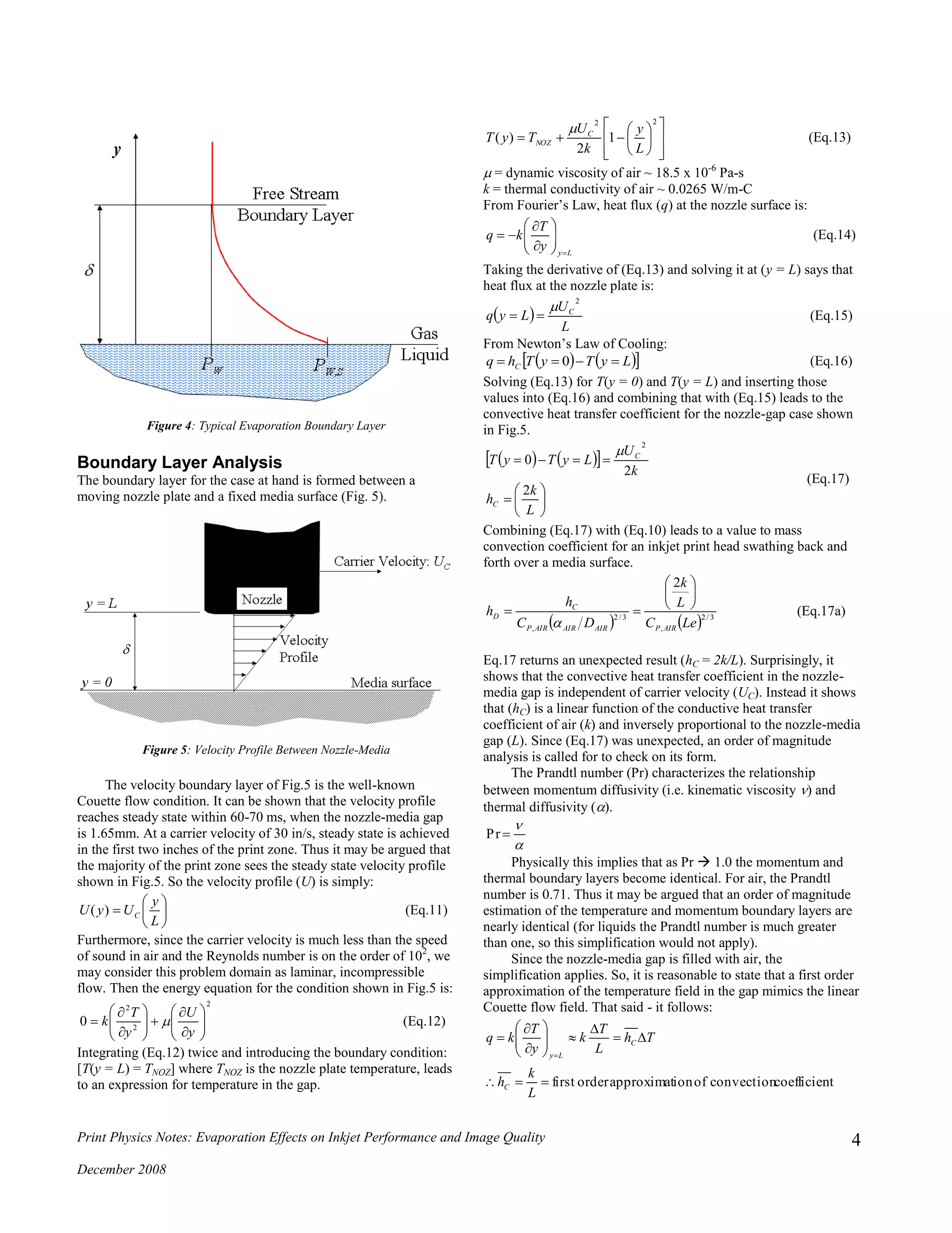 Print Physics Notes: Evaporation Effects on Inkjet Performance and Image Quality
December 2008
4
Figure 4: Typical Evaporation Boundary Layer
Boundary Layer Analysis
The boundary layer for the case at hand is formed between a
moving nozzle plate and a fixed media surface (Fig. 5).
Figure 5: Velocity Profile Between Nozzle-Media
The velocity boundary layer of Fig.5 is the well-known
Couette flow condition. It can be shown that the velocity profile
reaches steady state within 60-70 ms, when the nozzle-media gap
is 1.65mm. At a carrier velocity of 30 in/s, steady state is achieved
in the first two inches of the print zone. Thus it may be argued that
the majority of the print zone sees the steady state velocity profile
shown in Fig.5. So the velocity profile (U) is simply:







L
y
UyU C)( (Eq.11)
Furthermore, since the carrier velocity is much less than the speed
of sound in air and the Reynolds number is on the order of 102
, we
may consider this problem domain as laminar, incompressible
flow. Then the energy equation for the condition shown in Fig.5 is:
2
2
2
0 
















y
U
y
T
k  (Eq.12)
Integrating (Eq.12) twice and introducing the boundary condition:
[T(y = L) = TNOZ] where TNOZ is the nozzle plate temperature, leads
to an expression for temperature in the gap.















22
1
2
)(
L
y
k
U
TyT C
NOZ

(Eq.13)
 = dynamic viscosity of air ~ 18.5 x 10-6
Pa-s
k = thermal conductivity of air ~ 0.0265 W/m-C
From Fourier’s Law, heat flux (q) at the nozzle surface is:
Ly
y
T
kq









 (Eq.14)
Taking the derivative of (Eq.13) and solving it at (y = L) says that
heat flux at the nozzle plate is:
 
L
U
Lyq C
2

 (Eq.15)
From Newton’s Law of Cooling:
    LyTyThq C  0 (Eq.16)
Solving (Eq.13) for T(y = 0) and T(y = L) and inserting those
values into (Eq.16) and combining that with (Eq.15) leads to the
convective heat transfer coefficient for the nozzle-gap case shown
in Fig.5.
    








L
k
h
k
U
LyTyT
C
C
2
2
0
2

(Eq.17)
Combining (Eq.17) with (Eq.10) leads to a value to mass
convection coefficient for an inkjet print head swathing back and
forth over a media surface.
    3/2
,
3/2
,
2
LeC
L
k
DC
h
h
AIRPAIRAIRAIRP
C
D








(Eq.17a)
Eq.17 returns an unexpected result (hC = 2k/L). Surprisingly, it
shows that the convective heat transfer coefficient in the nozzle-
media gap is independent of carrier velocity (UC). Instead it shows
that (hC) is a linear function of the conductive heat transfer
coefficient of air (k) and inversely proportional to the nozzle-media
gap (L). Since (Eq.17) was unexpected, an order of magnitude
analysis is called for to check on its form.
The Prandtl number (Pr) characterizes the relationship
between momentum diffusivity (i.e. kinematic viscosity ) and
thermal diffusivity ().


Pr
Physically this implies that as Pr  1.0 the momentum and
thermal boundary layers become identical. For air, the Prandtl
number is 0.71. Thus it may be argued that an order of magnitude
estimation of the temperature and momentum boundary layers are
nearly identical (for liquids the Prandtl number is much greater
than one, so this simplification would not apply).
Since the nozzle-media gap is filled with air, the
simplification applies. So, it is reasonable to state that a first order
approximation of the temperature field in the gap mimics the linear
Couette flow field. That said - it follows:
tcoefficienconvectionofionapproximatorderfirst












L
k
h
Th
L
T
k
y
T
kq
C
C
Ly
 