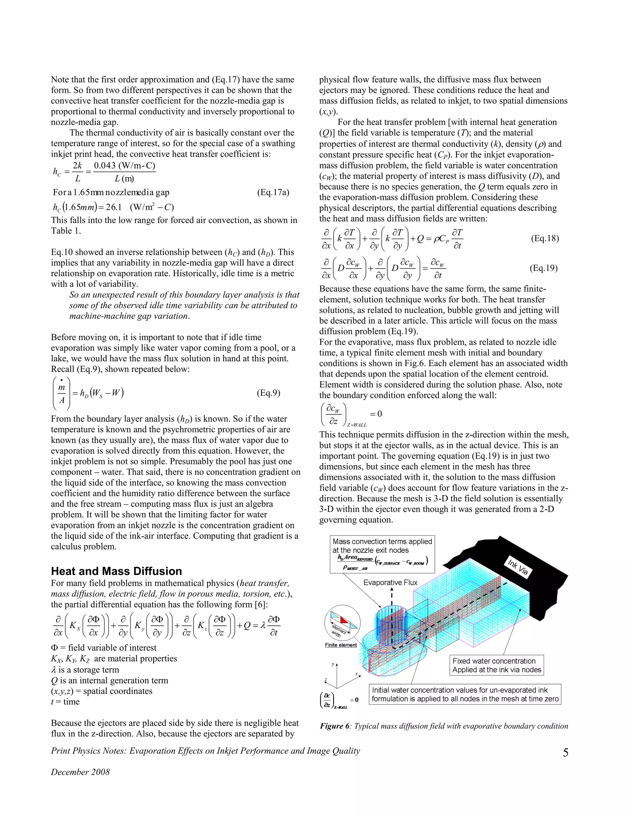 Print Physics Notes: Evaporation Effects on Inkjet Performance and Image Quality
December 2008
5
Note that the first order approximation and (Eq.17) have the same
form. So from two different perspectives it can be shown that the
convective heat transfer coefficient for the nozzle-media gap is
proportional to thermal conductivity and inversely proportional to
nozzle-media gap.
The thermal conductivity of air is basically constant over the
temperature range of interest, so for the special case of a swathing
inkjet print head, the convective heat transfer coefficient is:
  )(W/m1.2665.1
gapmedianozzle1.65mmaFor
(m)
C)-(W/m043.02
2
Cmmh
LL
k
h
C
C


(Eq.17a)
This falls into the low range for forced air convection, as shown in
Table 1.
Eq.10 showed an inverse relationship between (hC) and (hD). This
implies that any variability in nozzle-media gap will have a direct
relationship on evaporation rate. Historically, idle time is a metric
with a lot of variability.
So an unexpected result of this boundary layer analysis is that
some of the observed idle time variability can be attributed to
machine-machine gap variation.
Before moving on, it is important to note that if idle time
evaporation was simply like water vapor coming from a pool, or a
lake, we would have the mass flux solution in hand at this point.
Recall (Eq.9), shown repeated below:
 WWh
A
m
SD 







 
(Eq.9)
From the boundary layer analysis (hD) is known. So if the water
temperature is known and the psychrometric properties of air are
known (as they usually are), the mass flux of water vapor due to
evaporation is solved directly from this equation. However, the
inkjet problem is not so simple. Presumably the pool has just one
component – water. That said, there is no concentration gradient on
the liquid side of the interface, so knowing the mass convection
coefficient and the humidity ratio difference between the surface
and the free stream – computing mass flux is just an algebra
problem. It will be shown that the limiting factor for water
evaporation from an inkjet nozzle is the concentration gradient on
the liquid side of the ink-air interface. Computing that gradient is a
calculus problem.
Heat and Mass Diffusion
For many field problems in mathematical physics (heat transfer,
mass diffusion, electric field, flow in porous media, torsion, etc.),
the partial differential equation has the following form [6]:
t
Q
z
K
zy
K
yx
K
x
zyX





















































 = field variable of interest
KX, KY, KZ are material properties
is a storage term
Q is an internal generation term
(x,y,z) = spatial coordinates
t = time
Because the ejectors are placed side by side there is negligible heat
flux in the z-direction. Also, because the ejectors are separated by
physical flow feature walls, the diffusive mass flux between
ejectors may be ignored. These conditions reduce the heat and
mass diffusion fields, as related to inkjet, to two spatial dimensions
(x,y).
For the heat transfer problem [with internal heat generation
(Q)] the field variable is temperature (T); and the material
properties of interest are thermal conductivity (k), density () and
constant pressure specific heat (CP). For the inkjet evaporation-
mass diffusion problem, the field variable is water concentration
(cW); the material property of interest is mass diffusivity (D), and
because there is no species generation, the Q term equals zero in
the evaporation-mass diffusion problem. Considering these
physical descriptors, the partial differential equations describing
the heat and mass diffusion fields are written:
t
T
CQ
y
T
k
yx
T
k
x
P






















 (Eq.18)
t
c
y
c
D
yx
c
D
x
WWW






















(Eq.19)
Because these equations have the same form, the same finite-
element, solution technique works for both. The heat transfer
solutions, as related to nucleation, bubble growth and jetting will
be described in a later article. This article will focus on the mass
diffusion problem (Eq.19).
For the evaporative, mass flux problem, as related to nozzle idle
time, a typical finite element mesh with initial and boundary
conditions is shown in Fig.6. Each element has an associated width
that depends upon the spatial location of the element centroid.
Element width is considered during the solution phase. Also, note
the boundary condition enforced along the wall:
0







WALLZ
W
z
c
This technique permits diffusion in the z-direction within the mesh,
but stops it at the ejector walls, as in the actual device. This is an
important point. The governing equation (Eq.19) is in just two
dimensions, but since each element in the mesh has three
dimensions associated with it, the solution to the mass diffusion
field variable (cW) does account for flow feature variations in the z-
direction. Because the mesh is 3-D the field solution is essentially
3-D within the ejector even though it was generated from a 2-D
governing equation.
Figure 6: Typical mass diffusion field with evaporative boundary condition
 