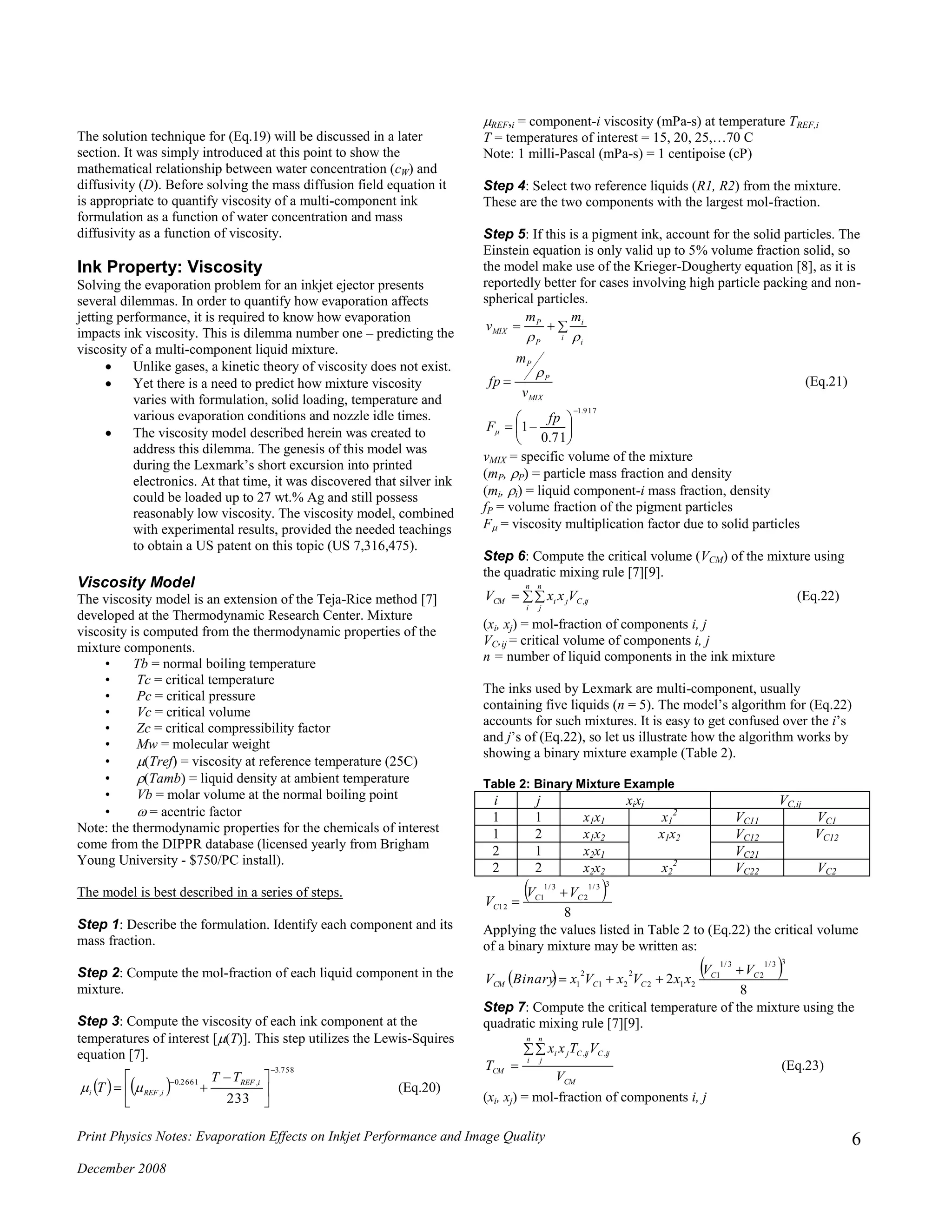 Print Physics Notes: Evaporation Effects on Inkjet Performance and Image Quality
December 2008
6
The solution technique for (Eq.19) will be discussed in a later
section. It was simply introduced at this point to show the
mathematical relationship between water concentration (cW) and
diffusivity (D). Before solving the mass diffusion field equation it
is appropriate to quantify viscosity of a multi-component ink
formulation as a function of water concentration and mass
diffusivity as a function of viscosity.
Ink Property: Viscosity
Solving the evaporation problem for an inkjet ejector presents
several dilemmas. In order to quantify how evaporation affects
jetting performance, it is required to know how evaporation
impacts ink viscosity. This is dilemma number one – predicting the
viscosity of a multi-component liquid mixture.
 Unlike gases, a kinetic theory of viscosity does not exist.
 Yet there is a need to predict how mixture viscosity
varies with formulation, solid loading, temperature and
various evaporation conditions and nozzle idle times.
 The viscosity model described herein was created to
address this dilemma. The genesis of this model was
during the Lexmark’s short excursion into printed
electronics. At that time, it was discovered that silver ink
could be loaded up to 27 wt.% Ag and still possess
reasonably low viscosity. The viscosity model, combined
with experimental results, provided the needed teachings
to obtain a US patent on this topic (US 7,316,475).
Viscosity Model
The viscosity model is an extension of the Teja-Rice method [7]
developed at the Thermodynamic Research Center. Mixture
viscosity is computed from the thermodynamic properties of the
mixture components.
• Tb = normal boiling temperature
• Tc = critical temperature
• Pc = critical pressure
• Vc = critical volume
• Zc = critical compressibility factor
• Mw = molecular weight
• (Tref) = viscosity at reference temperature (25C)
• (Tamb) = liquid density at ambient temperature
• Vb = molar volume at the normal boiling point
•  = acentric factor
Note: the thermodynamic properties for the chemicals of interest
come from the DIPPR database (licensed yearly from Brigham
Young University - $750/PC install).
The model is best described in a series of steps.
Step 1: Describe the formulation. Identify each component and its
mass fraction.
Step 2: Compute the mol-fraction of each liquid component in the
mixture.
Step 3: Compute the viscosity of each ink component at the
temperatures of interest [(T)]. This step utilizes the Lewis-Squires
equation [7].
   
758.3
,2661.0
,
233







 
 iREF
iREFi
TT
T  (Eq.20)
REF,i = component-i viscosity (mPa-s) at temperature TREF,i
T = temperatures of interest = 15, 20, 25,…70 C
Note: 1 milli-Pascal (mPa-s) = 1 centipoise (cP)
Step 4: Select two reference liquids (R1, R2) from the mixture.
These are the two components with the largest mol-fraction.
Step 5: If this is a pigment ink, account for the solid particles. The
Einstein equation is only valid up to 5% volume fraction solid, so
the model make use of the Krieger-Dougherty equation [8], as it is
reportedly better for cases involving high particle packing and non-
spherical particles.
917.1
71.0
1










fp
F
v
m
fp
mm
v
MIX
P
P
i
i
i
P
P
MIX



(Eq.21)
vMIX = specific volume of the mixture
(mP, P) = particle mass fraction and density
(mi, i) = liquid component-i mass fraction, density
fP = volume fraction of the pigment particles
F = viscosity multiplication factor due to solid particles
Step 6: Compute the critical volume (VCM) of the mixture using
the quadratic mixing rule [7][9].

n
i
n
j
ijCjiCM VxxV , (Eq.22)
(xi, xj) = mol-fraction of components i, j
VC,ij = critical volume of components i, j
n = number of liquid components in the ink mixture
The inks used by Lexmark are multi-component, usually
containing five liquids (n = 5). The model’s algorithm for (Eq.22)
accounts for such mixtures. It is easy to get confused over the i’s
and j’s of (Eq.22), so let us illustrate how the algorithm works by
showing a binary mixture example (Table 2).
Table 2: Binary Mixture Example
i j xixj VC,ij
1 1 x1x1 x1
2
VC11 VC1
1 2 x1x2 x1x2 VC12 VC12
2 1 x2x1 VC21
2 2 x2x2 x2
2
VC22 VC2
 
8
33/1
2
3/1
1
12
CC
C
VV
V


Applying the values listed in Table 2 to (Eq.22) the critical volume
of a binary mixture may be written as:
   
8
2
33/1
2
3/1
1
212
2
21
2
1
CC
CCCM
VV
xxVxVxBinaryV


Step 7: Compute the critical temperature of the mixture using the
quadratic mixing rule [7][9].
CM
n
i
n
j
ijCijCji
CM
V
VTxx
T


,,
(Eq.23)
(xi, xj) = mol-fraction of components i, j
 