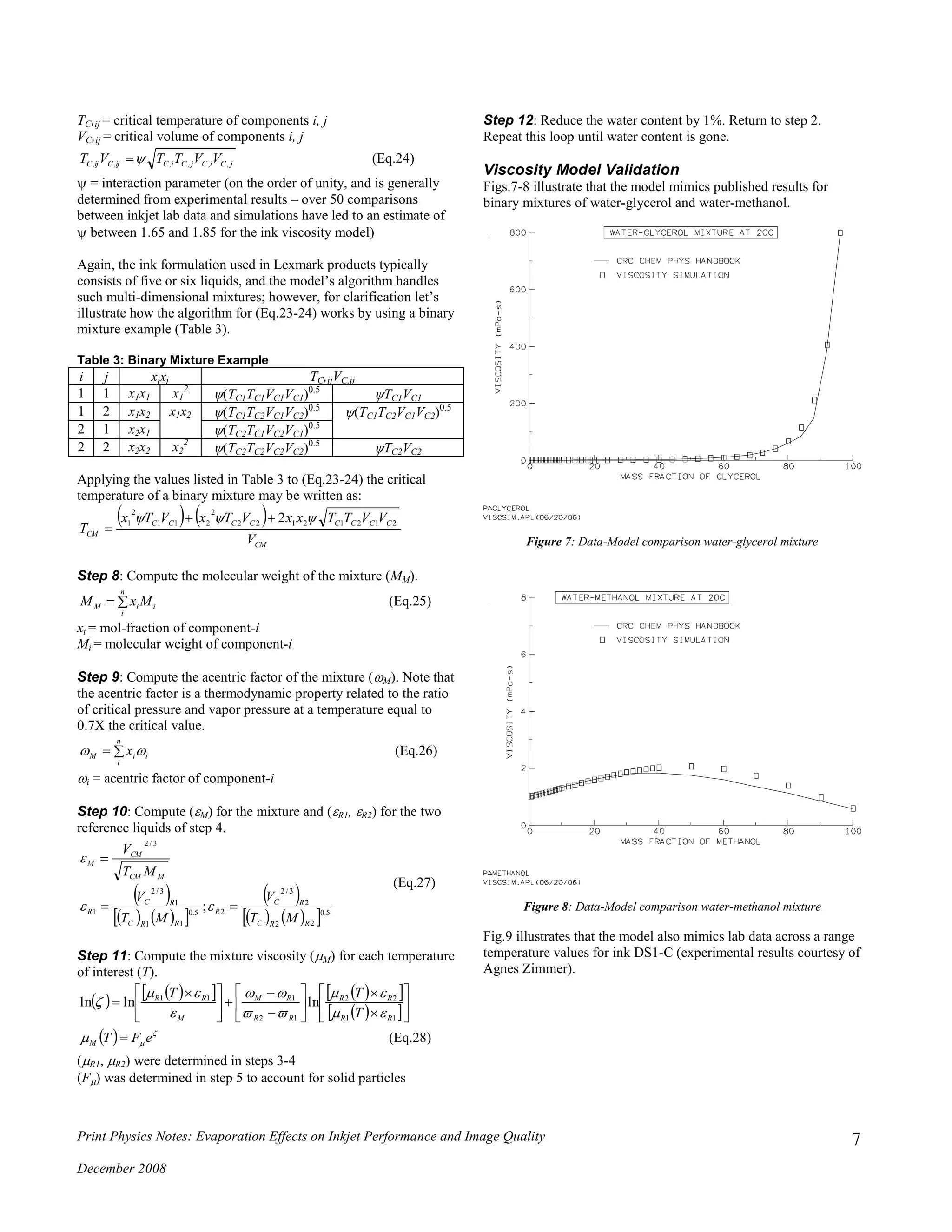 Print Physics Notes: Evaporation Effects on Inkjet Performance and Image Quality
December 2008
7
TC,ij = critical temperature of components i, j
VC,ij = critical volume of components i, j
jCiCjCiCijCijC VVTTVT ,,,,,,  (Eq.24)
 = interaction parameter (on the order of unity, and is generally
determined from experimental results – over 50 comparisons
between inkjet lab data and simulations have led to an estimate of
 between 1.65 and 1.85 for the ink viscosity model)
Again, the ink formulation used in Lexmark products typically
consists of five or six liquids, and the model’s algorithm handles
such multi-dimensional mixtures; however, for clarification let’s
illustrate how the algorithm for (Eq.23-24) works by using a binary
mixture example (Table 3).
Table 3: Binary Mixture Example
i j xixj TC,ijVC,ij
1 1 x1x1 x1
2
TC1TC1VC1VC1)0.5
TC1VC1
1 2 x1x2 x1x2 TC1TC2VC1VC2)0.5
 TC1TC2VC1VC2)0.5
2 1 x2x1 TC2TC1VC2VC1)0.5

2 2 x2x2 x2
2
TC2TC2VC2VC2)0.5
 TC2VC2
Applying the values listed in Table 3 to (Eq.23-24) the critical
temperature of a binary mixture may be written as:
   
CM
CCCCCCCC
CM
V
VVTTxxVTxVTx
T
21212122
2
211
2
1 2  

Step 8: Compute the molecular weight of the mixture (MM).

n
i
iiM MxM (Eq.25)
xi = mol-fraction of component-i
Mi = molecular weight of component-i
Step 9: Compute the acentric factor of the mixture (M). Note that
the acentric factor is a thermodynamic property related to the ratio
of critical pressure and vapor pressure at a temperature equal to
0.7X the critical value.

n
i
iiM x  (Eq.26)
i = acentric factor of component-i
Step 10: Compute (M) for the mixture and (R1, R2) for the two
reference liquids of step 4.
 
    
 
     5.0
22
2
3/2
25.0
11
1
3/2
1
3/2
;
RRC
RC
R
RRC
RC
R
MCM
CM
M
MT
V
MT
V
MT
V




(Eq.27)
Step 11: Compute the mixture viscosity (M) for each temperature
of interest (T).
       
  




















 

11
22
12
111
lnlnln
RR
RR
RR
RM
M
RR
T
TT







  
 eFTM  (Eq.28)
(R1, R2) were determined in steps 3-4
(F was determined in step 5 to account for solid particles
Step 12: Reduce the water content by 1%. Return to step 2.
Repeat this loop until water content is gone.
Viscosity Model Validation
Figs.7-8 illustrate that the model mimics published results for
binary mixtures of water-glycerol and water-methanol.
Figure 7: Data-Model comparison water-glycerol mixture
Figure 8: Data-Model comparison water-methanol mixture
Fig.9 illustrates that the model also mimics lab data across a range
temperature values for ink DS1-C (experimental results courtesy of
Agnes Zimmer).
 