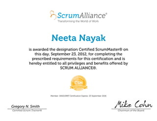 Neeta Nayak
is awarded the designation Certified ScrumMaster¨ on
this day, SeptemberÊ23,Ê2012, for completing the
prescribed requirements for this certification and is
hereby entitled to all privileges and benefits offered by
SCRUMÊALLIANCE¨.
Member:Ê000213997 CertificationÊExpires:Ê23ÊSeptemberÊ2016
Gregory N. Smith
Certified Scrum Trainer¨ Chairman of the Board
 