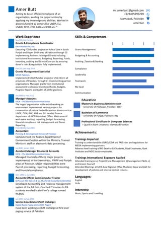 Amer Butt mr.amerbutt@gmail.com
Aiming to be an efficient employee of an
organization, availing the opportunities by
applying my knowledge and abilities. Worked in
projects funded by donors like UNDP, EU,
USAID, DFID, FCO, FAO and CIDA etc.
+923455995299
Islamabad, Pakistan
amerbut
Work Experience Skills & Competences
Sep 2014 to Current
Grants & Compliance Coordinator
DAI Pakistan Pvt. Ltd.
Executing FCO funded project on Rule of Law in South
Punjab and Upper Sindh area of Pakistan through 20
Implementing Partners. Managed Grants including
Institutional Assessments, Budgeting, Reporting, Funds,
Inventory, auditing and Grants Close out by ensuring
donors rules & regulations fully implemented.
Grants Management
Budgeting & Accounting
Auditing ,Taxation& Banking
Feb 2011 to Aug 2014
Grants Management Specialist
MEDA Pakistan.
Compliance
Leadership
Implemented USAID funded project of US$ 43m in all
provinces of Pakistan, through 21 implementing partner
organizations. Managed grants from Institutional
assessment to closeout monitored Funds, Budgets,
Progress Reports and Audits of all the grantees.
Teamwork
Ms Excel
Communication
Jan2006 to Feb 2011
Manager Accounts
IUCN C The World Conservation Union
The largest organization in the world working on
environment implemented various projects for
conservation of nature funded by various donors such as
UNDP, CIDA, RNE, ADB and EU. Headed finance
department of IUCN Islamabad Office. Main areas of
work were auditing, reporting, budget forecasting,
financial compliance, risk management and Donor
Reporting.
Education
Masters in Business Administration
C University of Peshawar, Pakistan 2007
Bachelors of Commerce
C University of Punjab, Pakistan 1992
Professional Certificate in Computer Sciences
C Quaid-e-Azam University, Islamabad Pakistan
Feb 2004 to Dec 2005
Accountant
Planning & Development Division of Pakistan
Computerized the finance department of
Environment Section within the Ministry. Trained
Ministrys staff on electronic data processing.
Achievements:
Trainings Imparted
Training to understand the USAID/CIDA and FAO rules and regulations for
MEDA implementing partners
Advance level training of MS Excel to CA Students, Govt Employees, Govt
Institutes and NGO Sector employees.
Trainings International Exposure Availed
Attended training on a) Project Cycle Management b) Management Skills, c)
and Groom Yourself
Attended Meetings at IUCN Asia Regional Office Thailand, Nepal and LAO for
development of policies and internal control systems
Languages:
English
Urdu
Interests:
Music, Sports and Travelling
Jun 2001 to Jan 2004
Assistant Manager Finance & Accounts
IUCN C The World Conservation Union
Managed financials of three major projects
implemented in Northern Areas, NWFP and Punjab
areas of Pakistan. Major responsibilities were
Payroll processing, reporting, budget forecasting,
and financial compliance.
Oct 1995 to Jun 2001
Accounts Officer Cum Computer Trainer
M.Yousuf Adil Saleem & Co. Chartered Accountants (Deloitte)
Developed Accounting and Financial management
system of the CA firm. Coached IT courses to CA
students enrolled in the Firms college named
NCBMS.
Jun 1994 to Sep 1995
Service Coordinator (Shift Incharge)
Digital Radio Paging Limited (DC Pager)
Have been working as shift in charge at first ever
paging service of Pakistan.
 