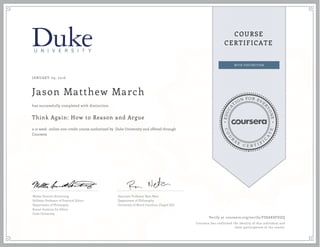 EDUCA
T
ION FOR EVE
R
YONE
CO
U
R
S
E
C E R T I F
I
C
A
TE
COURSE
CERTIFICATE
JANUARY 09, 2016
Jason Matthew March
Think Again: How to Reason and Argue
a 12 week online non-credit course authorized by Duke University and offered through
Coursera
has successfully completed with distinction
Walter Sinnott-Armstrong
Stillman Professor of Practical Ethics
Department of Philosophy
Kenan Institute for Ethics
Duke University
Associate Professor Ram Neta
Department of Philosophy
University of North Carolina, Chapel Hill
Verify at coursera.org/verify/FSSAK8FDZQ
Coursera has confirmed the identity of this individual and
their participation in the course.
 