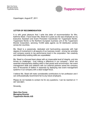 Stein Ove Fenne
Managing Director
Tupperware Nordic
Copenhagen, August 8th, 2011
LETTER OF RECOMMENDATION
It is with great pleasure that I write this letter of recommendation for Mrs.
Kathrine Skeel. I have known Ms. Skeel for 5 years as she was employed as my
Executive Assistant and Event Promotion Coordinator for Tupperware Nordic.
Tupperware Nordic is the Northern European business unit of the Tupperware
Brands Corporation, servicing 15,000 sales agents via 50 distribution centers
across ten countries.
Ms. Skeel is a passionate, dedicated and hard-working associate with high
degree of involvement in all aspects of our business model – driving her activities
and company events to top performance level in the corporation. Her creativity
and relationship building skills are unparalleled
Ms. Skeel is a focused team player with an impeccable level of integrity, and she
thrives on challenges - truly making a difference in our company - which are
essential characteristics dealing within a fast paced work environment. Her event
management skills and relations with our external partners saved the company
tens of thousands of dollars in expenses by deploying new event management
systems in our company with a clear budget focus.
I believe Ms. Skeel will make considerable contributions to her profession and I
can enthusiastically recommend her to any future employers.
Please do not hesitate to contact me for any questions, I can be reached at +1
407 334 9001.
Sincerely,
Stein Ove Fenne
Managing Director
Tupperware Nordic A/S
 