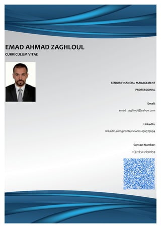  
EMAD	
  AHMAD	
  ZAGHLOUL	
  	
  
CURRICULUM	
  VITAE	
  
	
  
	
  
SENIOR	
  FINANCIAL	
  MANAGEMENT	
  
PROFESSIONAL	
  
	
  
Email:	
  
emad_zaghlool@yahoo.com	
  
	
  
LinkedIn:	
  
linkedin.com/profile/view?id=136573694	
  
	
  
Contact	
  Number:	
  
+	
  (971)	
  50	
  7690659	
  
	
  
	
  
	
  
	
  
	
  
	
  
	
  
	
  
	
  
	
  
 