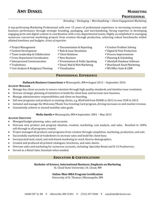 AMY DINKEL MARKETING
PROFESSIONAL
Branding ~ Packaging ~ Merchandising ~ Client Engagement Marketing
A top-performing Marketing Professional with over 15 years of professional experience in increasing revenue and
business performance through strategic branding, packaging, and merchandising. Strong expertise in developing
engaging print and digital content in coordination with cross-departmental teams. Highly accomplished in managing
numerous concurrent marketing projects from creation through production, achieving robust benchmarks within
allotted timelines and budgets. Areas of expertise:
Project Management
Content Development
Team Leadership & Collaboration
Cross-Department Coordination
Interpersonal Communication
Tradeshows
Cost Analysis & Budgetary Planning
Documentation & Reporting
Risk & Issue Resolution
Client Relations
New Business
Presentations & Public Speaking
Email, Mail & Web Marketing
Visualization
Creative Problem Solving
Digital & Print Production
Process Improvements
Planning & Scheduling
AlienSoft Database Software
Benchmark Email Marketing
MS Office Suite & CRM
PROFESSIONAL EXPERIENCE
Hallmark Business Connections • Minneapolis, MN • August 2012 – September 2016
ACCOUNT MANAGER
• Manage key client accounts to ensure retention through high-quality standards and timeline issue resolution.
• Oversee strategic planning of initiatives to build the client base and increase new business.
• Manage administrative responsibilities and client on-boarding.
• Sell new programs and products to existing clients, e.g. WinField from $500K in 2012 to over $1M in 2015.
• Initiated and manage the Welcome/Thank You Greeting Card program, driving increases in mid-market revenue.
• Consistently achieve or exceed monthly sales goals.
Mello Smello • Minneapolis, MN • September 2001 – May 2012
ACCOUNT EXECUTIVE
• Managed budget planning, sales, and accounts.
• Oversaw new product and program ideation, creation, marketing, cost analysis, and sales. Resulted in 100%
sell-through in all programs created.
• Project managed all products and programs from creation through completion, marketing, production, and sale.
• Successfully marketed at tradeshows to increase sales and build the client base.
• Incorporated mail, email, and web-based marketing to reach diverse demographics.
• Created and produced all printed catalogues, brochures, and sales sheets.
• Oversaw sales and marketing for numerous accounts, including: Specialty Retail and K-12 Foodservice.
• Served as a Retail Sales Assistant when needed.
EDUCATION & CERTIFICATIONS
Bachelor of Science, International Business; Emphasis on Marketing
St. Cloud State University | St. Cloud, MN
Online Mini-MBA Program Certification
University of St. Thomas | Minneapolis, MN
10680 58th
St. NE  Albertville, MN 55301  (763) 497-5840  amydinkel@charter.net
 