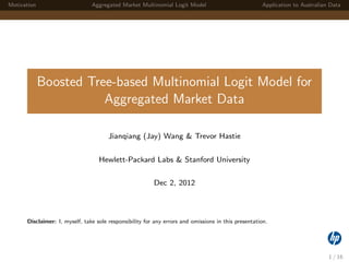 Motivation Aggregated Market Multinomial Logit Model Application to Australian Data
Boosted Tree-based Multinomial Logit Model for
Aggregated Market Data
Jianqiang (Jay) Wang & Trevor Hastie
Hewlett-Packard Labs & Stanford University
Dec 2, 2012
Disclaimer: I, myself, take sole responsibility for any errors and omissions in this presentation.
1 / 16
 