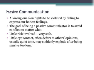 Passive Communication
• Allowing our own rights to be violated by failing to
  express our honest feelings.
• The goal of being a passive communicator is to avoid
  conflict no matter what.
• Little risk involved – very safe.
• Little eye contact, often defers to others’ opinions,
  usually quiet tone, may suddenly explode after being
  passive too long.
 