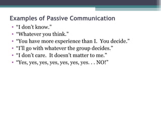Examples of Passive Communication
•   “I don’t know.”
•   “Whatever you think.”
•   “You have more experience than I. You decide.”
•   “I’ll go with whatever the group decides.”
•   “I don’t care. It doesn’t matter to me.”
•   “Yes, yes, yes, yes, yes, yes, yes. . . NO!”
 