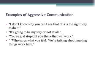 Examples of Aggressive Communication

• “I don’t know why you can’t see that this is the right way
  to do it.”
• “It’s going to be my way or not at all.”
• “You’re just stupid if you think that will work.”
• “ “Who cares what you feel. We’re talking about making
  things work here.”
 