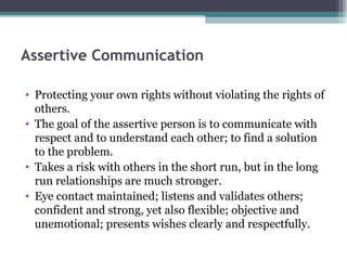 Assertive Communication

• Protecting your own rights without violating the rights of
  others.
• The goal of the assertive person is to communicate with
  respect and to understand each other; to find a solution
  to the problem.
• Takes a risk with others in the short run, but in the long
  run relationships are much stronger.
• Eye contact maintained; listens and validates others;
  confident and strong, yet also flexible; objective and
  unemotional; presents wishes clearly and respectfully.
 