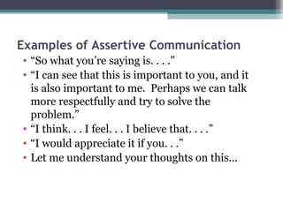 Examples of Assertive Communication
• “So what you’re saying is. . . .”
• “I can see that this is important to you, and it
  is also important to me. Perhaps we can talk
  more respectfully and try to solve the
  problem.”
• “I think. . . I feel. . . I believe that. . . .”
• “I would appreciate it if you. . .”
• Let me understand your thoughts on this…
 