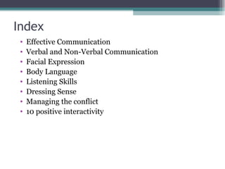 Index
 •   Effective Communication
 •   Verbal and Non-Verbal Communication
 •   Facial Expression
 •   Body Language
 •   Listening Skills
 •   Dressing Sense
 •   Managing the conflict
 •   10 positive interactivity
 