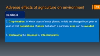 Adverse effects of agriculture on environment
Remedies
10
3. Crop rotation, in which types of crops planted in field are changed from year to
year so that populations of pests that attach a particular crop can be avoided
4. Destroying the diseased or infected plants
 