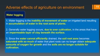 Adverse effects of agriculture on environment
Water logging
11
1. Water logging is the inability of movement of water on irrigated land resulting
in accumulation of water in the root zone of plants.
2. Generally water logging occurs, due to over cultivation, in the areas that have
an impermeable layer of clay beneath the surface.
3. Since the water cannot efficiently drained, the soil root zone becomes
saturated with so much of water that plant roots can no longer obtain adequate
amounts of oxygen for growth and the soils are no longer suitable for
cultivation.
 