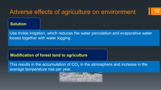 Adverse effects of agriculture on environment
Solution
12
Use trickle irrigation, which reduces the water percolation and evaporative water
losses together with water logging.
Modification of forest land to agriculture
This results in the accumulation of CO2 in the atmosphere and increase in the
average temperature rise per year.
 