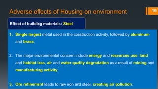 Adverse effects of Housing on environment
Effect of building materials: Steel
16
1. Single largest metal used in the construction activity, followed by aluminum
and brass.
2. The major environmental concern include energy and resources use, land
and habitat loss, air and water quality degradation as a result of mining and
manufacturing activity.
3. Ore refinement leads to raw iron and steel, creating air pollution.
 