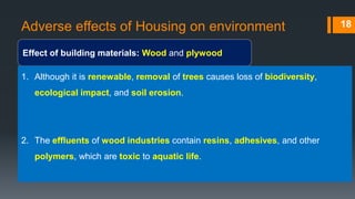 Adverse effects of Housing on environment
Effect of building materials: Wood and plywood
18
1. Although it is renewable, removal of trees causes loss of biodiversity,
ecological impact, and soil erosion.
2. The effluents of wood industries contain resins, adhesives, and other
polymers, which are toxic to aquatic life.
 