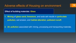 Adverse effects of Housing on environment
Effect of building materials: Glass
19
1. Mining of glass sand, limestone, and soda ash results in particulate
pollution, soil erosion, and habitat alteration, pollutant runoff.
2. Air pollution associated with mining, processing and transporting materials.
 