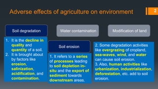 Adverse effects of agriculture on environment
Soil degradation Water contamination Modification of land
1. It is the decline in
quality and
quantity of a soil.
2. It is brought about
by factors like
erosion,
salinization,
acidification, and
contamination.
Soil erosion
1. It refers to a series
of processes leading
to soil depletion in-
situ and the export of
sediment towards
downstream areas.
2. Some degradation activities
like overgrazing of cropland,
sea-waves, wind, and water
can cause soil erosion.
3. Also, human activities like
urbanization, industrialization,
deforestation, etc. add to soil
erosion.
2
 