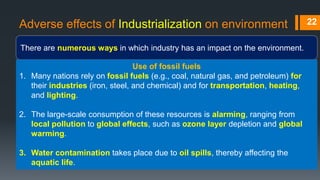 Adverse effects of Industrialization on environment
There are numerous ways in which industry has an impact on the environment.
22
Use of fossil fuels
1. Many nations rely on fossil fuels (e.g., coal, natural gas, and petroleum) for
their industries (iron, steel, and chemical) and for transportation, heating,
and lighting.
2. The large-scale consumption of these resources is alarming, ranging from
local pollution to global effects, such as ozone layer depletion and global
warming.
3. Water contamination takes place due to oil spills, thereby affecting the
aquatic life.
 
