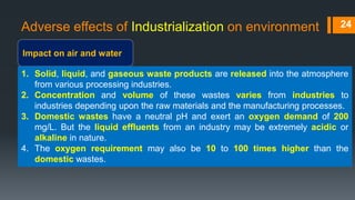 Adverse effects of Industrialization on environment
Impact on air and water
24
1. Solid, liquid, and gaseous waste products are released into the atmosphere
from various processing industries.
2. Concentration and volume of these wastes varies from industries to
industries depending upon the raw materials and the manufacturing processes.
3. Domestic wastes have a neutral pH and exert an oxygen demand of 200
mg/L. But the liquid effluents from an industry may be extremely acidic or
alkaline in nature.
4. The oxygen requirement may also be 10 to 100 times higher than the
domestic wastes.
 