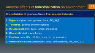 Adverse effects of Industrialization on environment
Characteristics of gaseous effluents from selected industries
26
1. Paper and plant: mercaptanes, dusts, SO2, H2S
2. Tanneries: Sulfides and mercaptanes
3. Metallurgical units: dusts, fumes, and oxides
4. Chemical industry: acid fumes
5. Fertilizer units: NOx, HF, NH3, dusts of coal and sulfur
6. Petrochemical units: particulates, dusts, hydrocarbons, NH3, NO2, CO
 