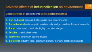 Adverse effects of Industrialization on environment
Characteristics of solid effluents from selected industries
27
1. Iron and steel: process dusts, sludge from recovery units
2. Petrochemical units: organic residues, oily sludge, residues form various units
3. Paper units: used chemicals, highly corrosive sludge
4. Textiles: chemical residues
5. Tanneries: chromium bearing sludge
6. Electronic industry: lead, cadmium, barium, mercury, plastic compounds
 