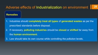 Adverse effects of Industrialization on environment
Remedies
28
1. Industries should completely treat all types of generated wastes as per the
prescribed standards before disposal.
2. If necessary, polluting industries should be closed or shifted far away from
the human environment.
3. Law should take its own course while controlling the pollution levels.
 