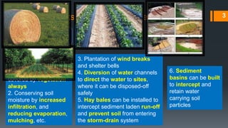 Adverse effects of agriculture on environment
Bad effects of Soil
erosion
1. Soil loss
2. Loss of nutrients
3. Loss of crop yields
Remedies
1. Land should be
covered by vegetation
always
2. Conserving soil
moisture by increased
infiltration, and
reducing evaporation,
mulching, etc.
3. Plantation of wind breaks
and shelter bells
4. Diversion of water channels
to direct the water to sites,
where it can be disposed-off
safely
5. Hay bales can be installed to
intercept sediment laden run-off
and prevent soil from entering
the storm-drain system
3
6. Sediment
basins can be built
to intercept and
retain water
carrying soil
particles
 