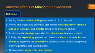 Adverse effects of Mining on environment
Definition
30
1. Mining is the act of extracting ores, coal, etc. from the earth.
2. Mining and processing of mineral ores results in disturbance of land, air
pollution from dust and smelter emission and water pollution.
3. Environmental damage even after the mine closes is also prominent.
4. Initially, the exploratory phase itself causes the impact, when holes are
drilled to determine the existence of deposits, which involve transporting
heavy equipment and building roads.
5. Such activities disturb the local habitat.
 