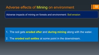 Adverse effects of Mining on environment
Adverse impacts of mining on forests and environment: Soil erosion
32
1. The soil gets eroded after and during mining along with the water.
2. The eroded soil settles at some point in the downstream.
 