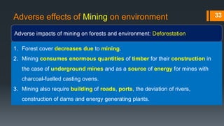 Adverse effects of Mining on environment
Adverse impacts of mining on forests and environment: Deforestation
33
1. Forest cover decreases due to mining.
2. Mining consumes enormous quantities of timber for their construction in
the case of underground mines and as a source of energy for mines with
charcoal-fuelled casting ovens.
3. Mining also require building of roads, ports, the deviation of rivers,
construction of dams and energy generating plants.
 