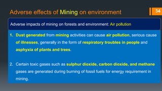 Adverse effects of Mining on environment
Adverse impacts of mining on forests and environment: Air pollution
34
1. Dust generated from mining activities can cause air pollution, serious cause
of illnesses, generally in the form of respiratory troubles in people and
asphyxia of plants and trees.
2. Certain toxic gases such as sulphur dioxide, carbon dioxide, and methane
gases are generated during burning of fossil fuels for energy requirement in
mining.
 