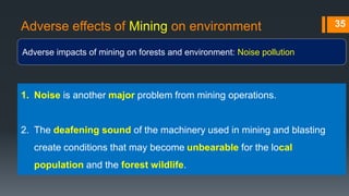 Adverse effects of Mining on environment
Adverse impacts of mining on forests and environment: Noise pollution
35
1. Noise is another major problem from mining operations.
2. The deafening sound of the machinery used in mining and blasting
create conditions that may become unbearable for the local
population and the forest wildlife.
 
