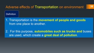 Adverse effects of Transportation on environment
Definition
38
1. Transportation is the movement of people and goods
from one place to another.
2. For this purpose, automobiles such as trucks and buses
are used, which create a great deal of pollution.
 