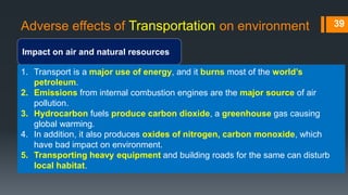 Adverse effects of Transportation on environment
Impact on air and natural resources
39
1. Transport is a major use of energy, and it burns most of the world’s
petroleum.
2. Emissions from internal combustion engines are the major source of air
pollution.
3. Hydrocarbon fuels produce carbon dioxide, a greenhouse gas causing
global warming.
4. In addition, it also produces oxides of nitrogen, carbon monoxide, which
have bad impact on environment.
5. Transporting heavy equipment and building roads for the same can disturb
local habitat.
 