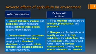 Adverse effects of agriculture on environment
Water contamination
1. Unused fertilizers, manure, and
pesticides used in agricultural
fields are joining water bodies
causing health hazards.
2. Contaminated water percolates
downward through farm fields,
carrying with it dissolved
chemicals, which include nitrate
fertilizers and soluble pesticides
to reach ground water.
Problem with
fertilizers
4
1. Three nutrients in fertilizers are
nitrogen, phosphorous, and
potassium
2. Nitrogen from fertilizers is most
readily lost due to its high
solubility in the nitrate form. This
will percolate to the underground
water leading to elevated
concentrations, causing health
effects to humans and animals.
 