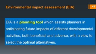 Environmental impact assessment (EIA) 41
EIA is a planning tool which assists planners in
anticipating future impacts of different developmental
activities, both beneficial and adverse, with a view to
select the optimal alternatives.
 