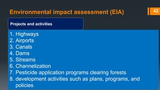 Environmental impact assessment (EIA)
Projects and activities
42
1. Highways
2. Airports
3. Canals
4. Dams
5. Streams
6. Channelization
7. Pesticide application programs clearing forests
8. development activities such as plans, programs, and
policies
 