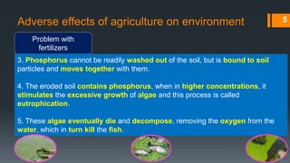 Adverse effects of agriculture on environment
Problem with
fertilizers
5
3. Phosphorus cannot be readily washed out of the soil, but is bound to soil
particles and moves together with them.
4. The eroded soil contains phosphorus, when in higher concentrations, it
stimulates the excessive growth of algae and this process is called
eutrophication.
5. These algae eventually die and decompose, removing the oxygen from the
water, which in turn kill the fish.
 