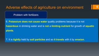 Adverse effects of agriculture on environment
Problem with fertilizers
6
6. Potassium does not cause water quality problems because it is not
hazardous in drinking water and is not a limiting nutrient for growth of aquatic
plants.
7. It is tightly held by soil particles and so it travels with it by erosion.
 