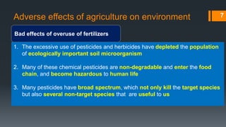 Adverse effects of agriculture on environment
Bad effects of overuse of fertilizers
7
1. The excessive use of pesticides and herbicides have depleted the population
of ecologically important soil microorganism
2. Many of these chemical pesticides are non-degradable and enter the food
chain, and become hazardous to human life
3. Many pesticides have broad spectrum, which not only kill the target species
but also several non-target species that are useful to us
 