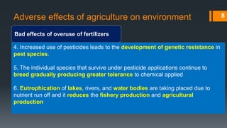 Adverse effects of agriculture on environment
Bad effects of overuse of fertilizers
8
4. Increased use of pesticides leads to the development of genetic resistance in
pest species.
5. The individual species that survive under pesticide applications continue to
breed gradually producing greater tolerance to chemical applied
6. Eutrophication of lakes, rivers, and water bodies are taking placed due to
nutrient run off and it reduces the fishery production and agricultural
production
 