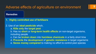 Adverse effects of agriculture on environment
Remedies
9
1. Highly controlled use of fertilizers
2. Use of an ideal pesticide which,
a. Kills only the target pest
b. Has no short or long-term health effects on non-target organisms,
including people
c. Can be broken down into harmless chemicals in a fairly short time
d. Prevents the development of genetic resistance in target organisms
e. Saves money compared to making no effort to control pest species
 