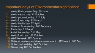 Important days of Environmental significance
1) World Environment Day: 5th June
2) World nature day: 3rd October
3) World population day: 11th July
4) World forest day: 21st March
5) World health day: 7th April
6) National Science day: 28th February
7) Earth day: 22nd April
8) Anti-tobacco day: 31st May
9) World food day: 16th October
10) Wild life week: 17th October
11) National environmental awareness month: 19th Nov. to 18th Dec.
12) United national day: 24th October
13) Ozone day:16th September
 