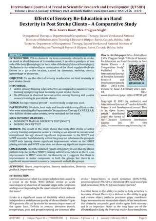 International Journal of Trend in Scientific Research and Development (IJTSRD)
Volume 5 Issue 2, January-February 2021 Available Online: www.ijtsrd.com e-ISSN: 2456 – 6470
@ IJTSRD | Unique Paper ID – IJTSRD38338 | Volume – 5 | Issue – 2 | January-February 2021 Page 5
Effects of Sensory Re-Education on Hand
Dexterity in Post Stroke Clients – A Comparative Study
Miss. Ankita Rout1, Mrs. Pragyan Singh2
1Occupational Therapist, Department of Occupational Therapy, Swami Vivekanand National
Institute of Rehabilitation Training & Research Olatpur, Bairoi, Cuttack, Odisha, India
2Lecturer, Department of Occupational Therapy, Swami Vivekanand National Institute of
Rehabilitation Training & Research Olatpur, Bairoi, Cuttack, Odisha, India
ABSTRACT
INTRODUCTION: CVA is a lesion in the brain commonly referred to as stroke,
an insult or shock because of its sudden onset. It results in paralysis of one
side of the body (hemiplegia) or both sides of the body (bilateral hemiplegia).
The lesion is characterized by an interruption of the blood supply to the brain
tissues in a particular location, caused by thrombus, embolus, anoxia,
hemorrhage or aneurysm.
OBJECTIVE: To see the effect of sensory re-education on hand dexterity in
post stroke clients.
HYPOTHESIS:
Active sensory training is less effective as compared to passive sensory
training in improving hand dexterity in post stroke clients.
No difference is observed between active sensory training and passive
sensory training in post stroke clients.
DESIGN: An experimental pretext – posttest study design was used.
PARTICIPANTS: 30 adults, both male and female with history of first stroke,
who were attending the Department of Occupational Therapy S.V.N.I.R.T.A.R,
who fulfilled the inclusion criteria, were recruited for the study.
MAIN OUTCOME MEASURES: -
MINNESOTA MANUAL DEXTERITY TEST (MMDT)
MOBERG PICK-UP TEST
RESULTS: The result of the study shows that both after stroke of active
sensory training and passive sensory training as an adjunct to conventional
occupational therapy showed significant improvement in the MMDT and
MPUT scores for hand dexterity within the group butin betweenthegroupsin
MMDT only turning shows significant improvement where as the MMDT
placing subtests and MPUT score does not show any significantimprovement.
CONCLUSIONS: From the obtained results of the study is seen that the stroke
patients improve in their MMDT turning subtest score where as there is no
improvement in MPUT score for the dexterity so it suggests that there is
improvement in motor component in both the groups but there is no
significant improvement in sensory component on both the groups.
KEYWORDS: Stroke, proprioception, Sensory reeducation, Dexterity, sensory
feedback, Impairments
How to cite this paper: Miss. Ankita Rout
| Mrs. Pragyan Singh "Effects of Sensory
Re-Education on Hand Dexterity in Post
Stroke Clients – A
Comparative Study"
Published in
International Journal
of Trend in Scientific
Research and
Development(ijtsrd),
ISSN: 2456-6470,
Volume-5 | Issue-2, February 2021, pp.5-
10, URL:
www.ijtsrd.com/papers/ijtsrd38338.pdf
Copyright © 2021 by author(s) and
International Journal ofTrendinScientific
Research and Development Journal. This
is an Open Access
article distributed
under the terms of
the Creative Commons Attribution
License (CC BY 4.0)
(http://creativecommons.org/licenses/by/4.0)
INTRODUCTION
Cerebrovascularaccidentisa complexdysfunctioncausedby
a lesion in the brain. WHO defines stroke as acute
neurological dysfunction of vascular origin with symptoms
and signs corresponding to the involvement of focal areasof
the brain.1
Stroke is a significant cause of disability which reduces
independence and decrease quality of life worldwide.2 Up to
85% persons affected by stroke has sensory impairments of
the upper limb. Deficits in somatic sensation (touch,
temperature, pain and proprioception) are common after
stroke.3 Impairments in touch sensation (64%-94%),
proprioception (17%-52%), vibration (44%) and loss of pin
prick sensation (35%-71%) have been reported.4
A central factor in the ability to perform daily activities is
dexterity of hand. Dexterity is defined as the ability to grip
and release object, perform precision grips, coordinate
finger movementsandmanipulateobjects.Ithasbeenshown
that dexterity can predict post stroke upper limb recovery
and is an important factor in the long term use of the
affected hand in daily life .Previous studieshavebeenshown
IJTSRD38338
 