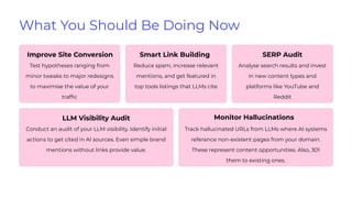 What You Should Be Doing Now
Improve Site Conversion
Test hypotheses ranging from
minor tweaks to major redesigns
to maximise the value of your
trafﬁc
Smart Link Building
Reduce spam, increase relevant
mentions, and get featured in
top tools listings that LLMs cite
SERP Audit
Analyse search results and invest
in new content types and
platforms like YouTube and
Reddit
LLM Visibility Audit
Conduct an audit of your LLM visibility. Identify initial
actions to get cited in AI sources. Even simple brand
mentions without links provide value.
Monitor Hallucinations
Track hallucinated URLs from LLMs where AI systems
reference non-existent pages from your domain.
These represent content opportunities. Also, 301
them to existing ones.
 
