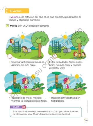 Prohibidasureproducción
105
El verano es la estación del año en la que el calor es más fuerte, el
tiempo y el paisaje cambian.
•	Practicar actividades físicas en
las horas de más calor.
•	Hidratarse de mejor manera
mientras se realiza ejercicio físico.
•	Evitar actividades físicas en las
horas de más calor y ponerse
protector solar.
•	Realizar actividad física sin
hidratación.
El verano
Marca con un ✓ la acción correcta.12
y también:
ENGR
UPO
YTAMB
IÉN
TIC
S
RECORTA
BLES
CALCULA
DORA
En el verano es muy importante el consumo de agua y la aplicación
de bloqueador solar 30 minutos antes de la exposición al sol.
Prohibida
su
com
ercialización
 